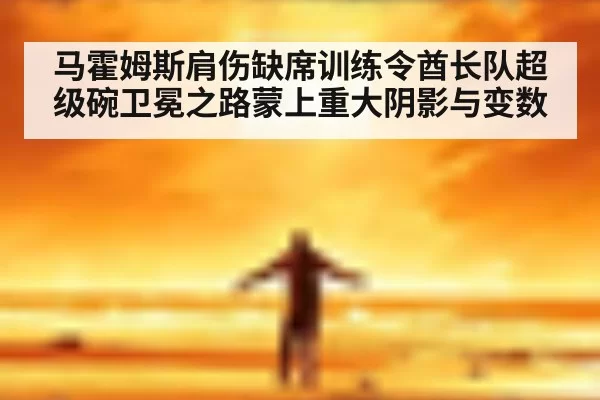 马霍姆斯肩伤缺席训练令酋长队超级碗卫冕之路蒙上重大阴影与变数