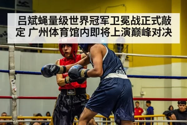 吕斌蝇量级世界冠军卫冕战正式敲定 广州体育馆内即将上演巅峰对决