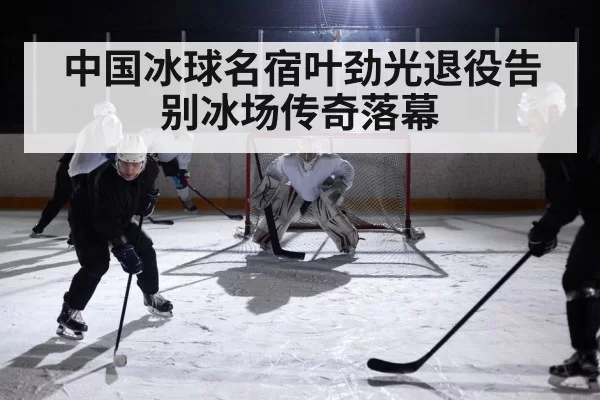 中国冰球名宿叶劲光退役告别冰场传奇落幕