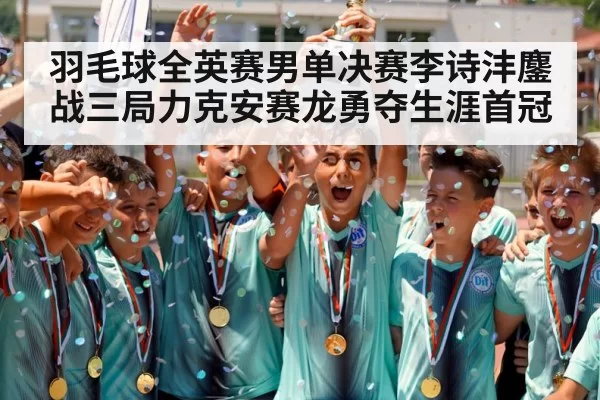 羽毛球全英赛男单决赛李诗沣鏖战三局力克安赛龙勇夺生涯首冠
