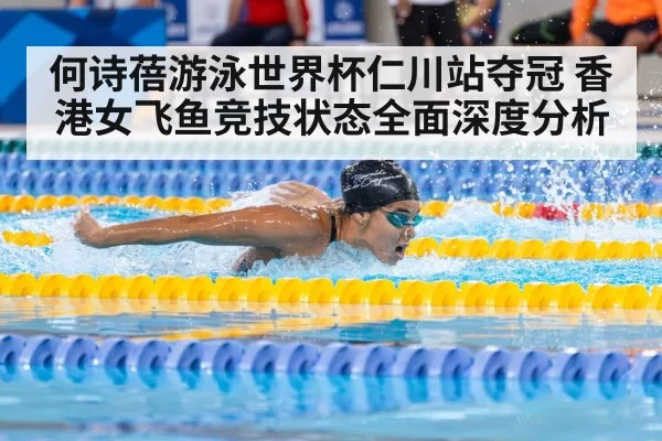 何诗蓓游泳世界杯仁川站夺冠 香港女飞鱼竞技状态全面深度分析